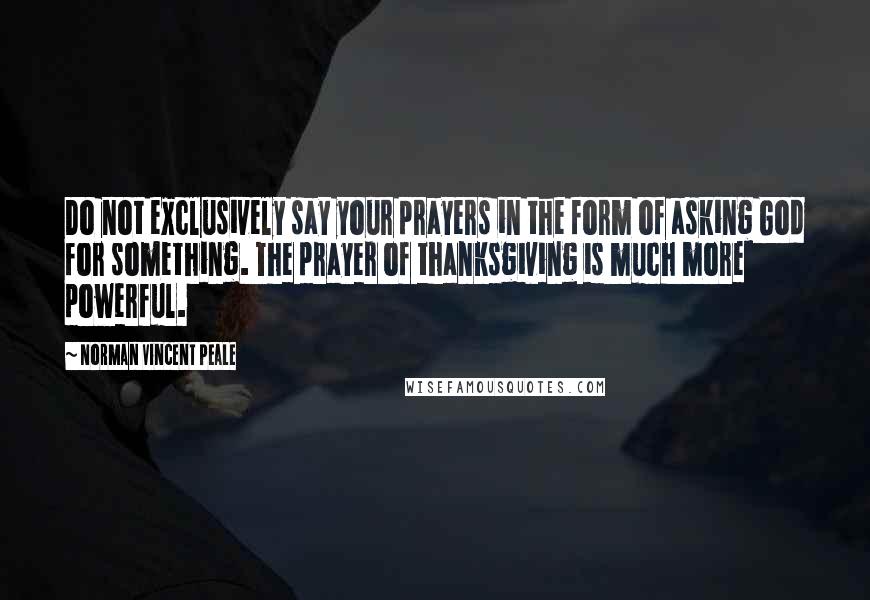 Norman Vincent Peale Quotes: Do not exclusively say your prayers in the form of asking God for something. The prayer of thanksgiving is much more powerful.