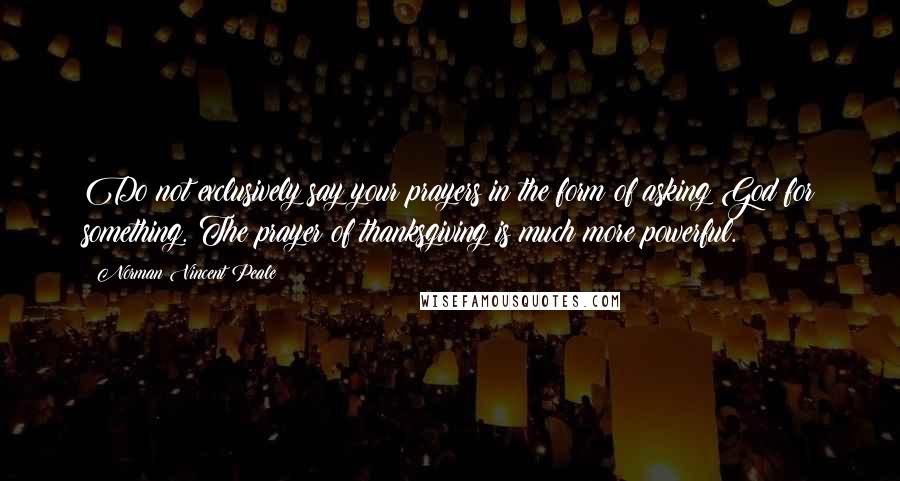 Norman Vincent Peale Quotes: Do not exclusively say your prayers in the form of asking God for something. The prayer of thanksgiving is much more powerful.