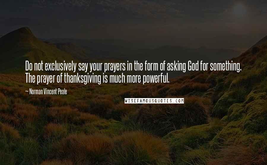 Norman Vincent Peale Quotes: Do not exclusively say your prayers in the form of asking God for something. The prayer of thanksgiving is much more powerful.