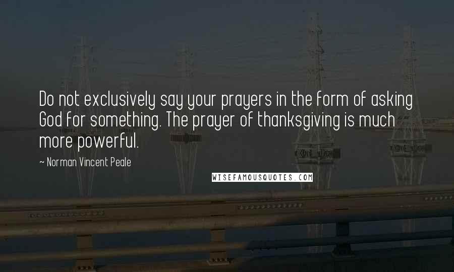 Norman Vincent Peale Quotes: Do not exclusively say your prayers in the form of asking God for something. The prayer of thanksgiving is much more powerful.
