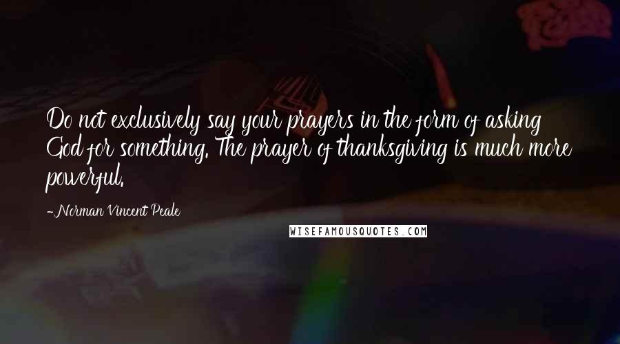 Norman Vincent Peale Quotes: Do not exclusively say your prayers in the form of asking God for something. The prayer of thanksgiving is much more powerful.