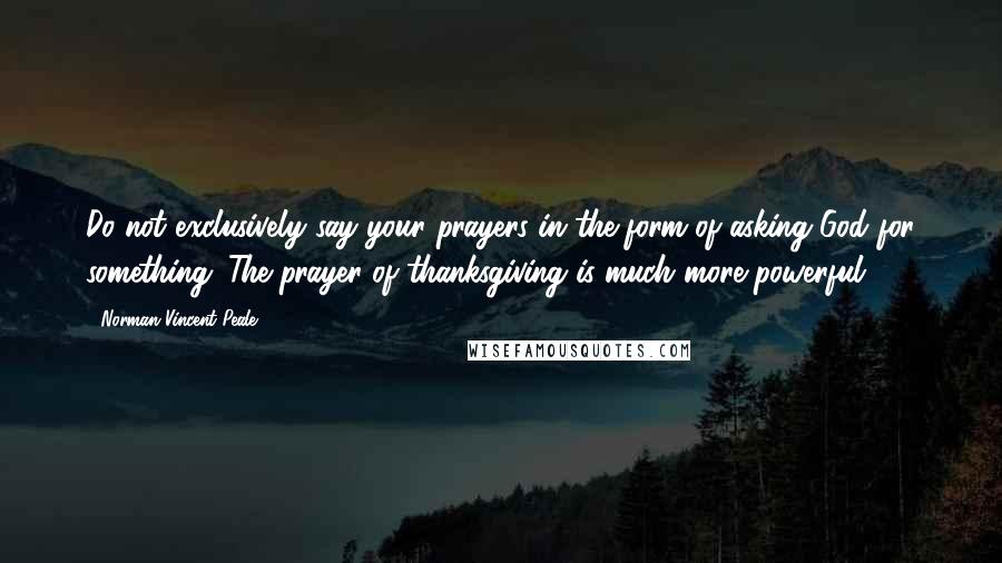 Norman Vincent Peale Quotes: Do not exclusively say your prayers in the form of asking God for something. The prayer of thanksgiving is much more powerful.