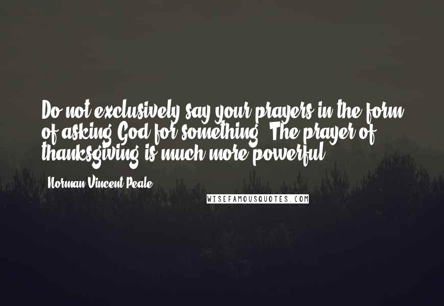 Norman Vincent Peale Quotes: Do not exclusively say your prayers in the form of asking God for something. The prayer of thanksgiving is much more powerful.
