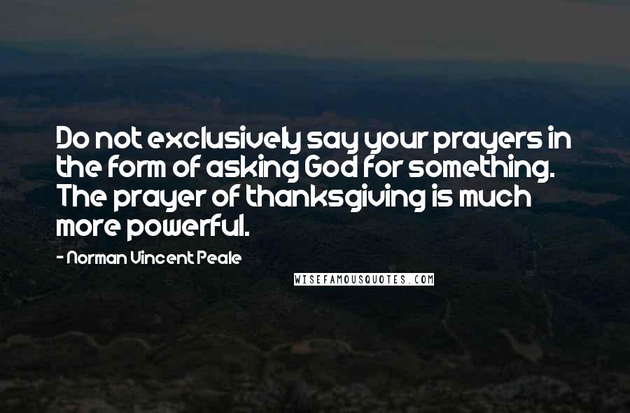 Norman Vincent Peale Quotes: Do not exclusively say your prayers in the form of asking God for something. The prayer of thanksgiving is much more powerful.