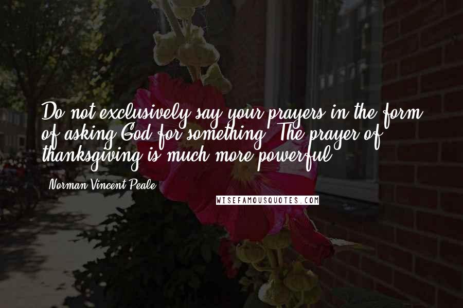 Norman Vincent Peale Quotes: Do not exclusively say your prayers in the form of asking God for something. The prayer of thanksgiving is much more powerful.