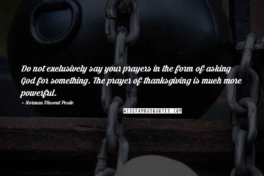 Norman Vincent Peale Quotes: Do not exclusively say your prayers in the form of asking God for something. The prayer of thanksgiving is much more powerful.