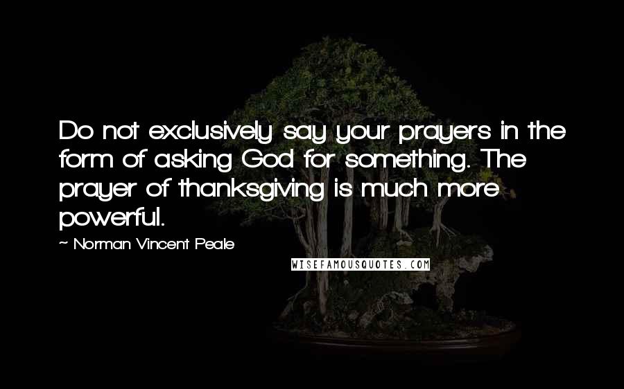 Norman Vincent Peale Quotes: Do not exclusively say your prayers in the form of asking God for something. The prayer of thanksgiving is much more powerful.
