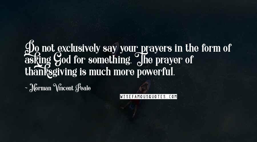 Norman Vincent Peale Quotes: Do not exclusively say your prayers in the form of asking God for something. The prayer of thanksgiving is much more powerful.