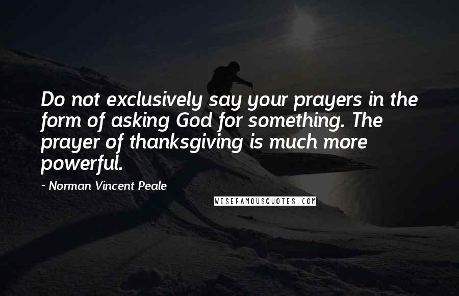 Norman Vincent Peale Quotes: Do not exclusively say your prayers in the form of asking God for something. The prayer of thanksgiving is much more powerful.
