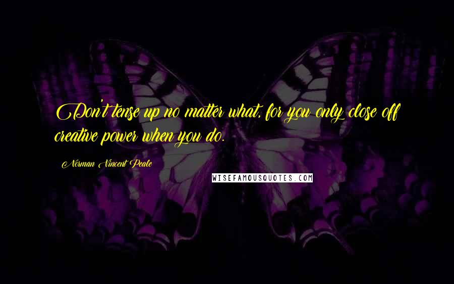 Norman Vincent Peale Quotes: Don't tense up no matter what, for you only close off creative power when you do.