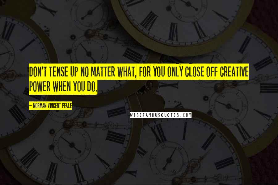 Norman Vincent Peale Quotes: Don't tense up no matter what, for you only close off creative power when you do.