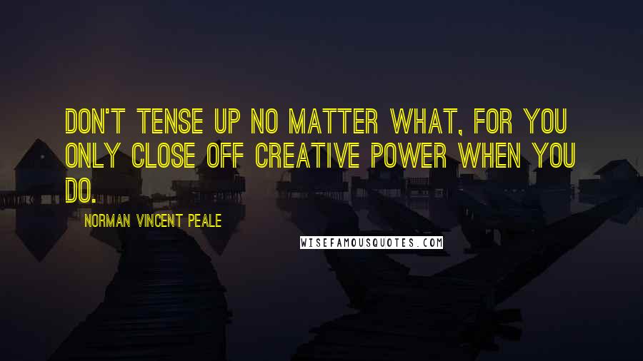 Norman Vincent Peale Quotes: Don't tense up no matter what, for you only close off creative power when you do.