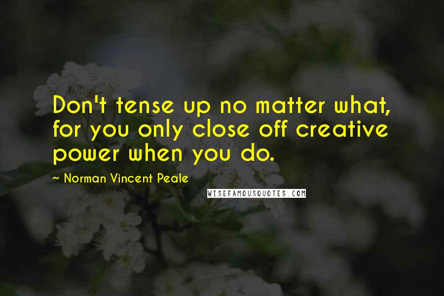 Norman Vincent Peale Quotes: Don't tense up no matter what, for you only close off creative power when you do.