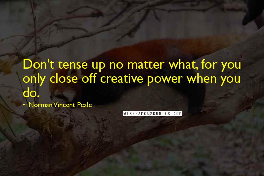 Norman Vincent Peale Quotes: Don't tense up no matter what, for you only close off creative power when you do.