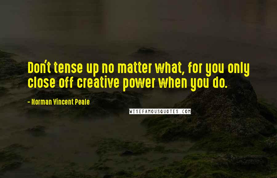 Norman Vincent Peale Quotes: Don't tense up no matter what, for you only close off creative power when you do.