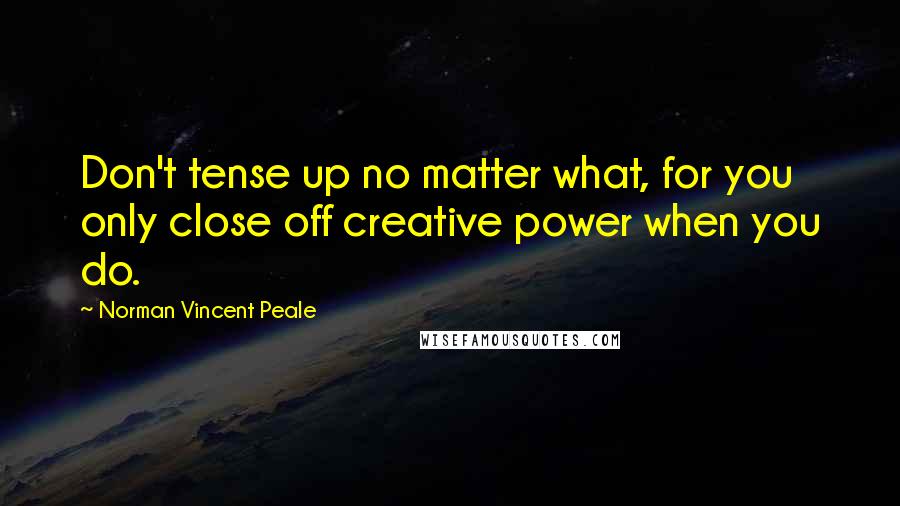 Norman Vincent Peale Quotes: Don't tense up no matter what, for you only close off creative power when you do.