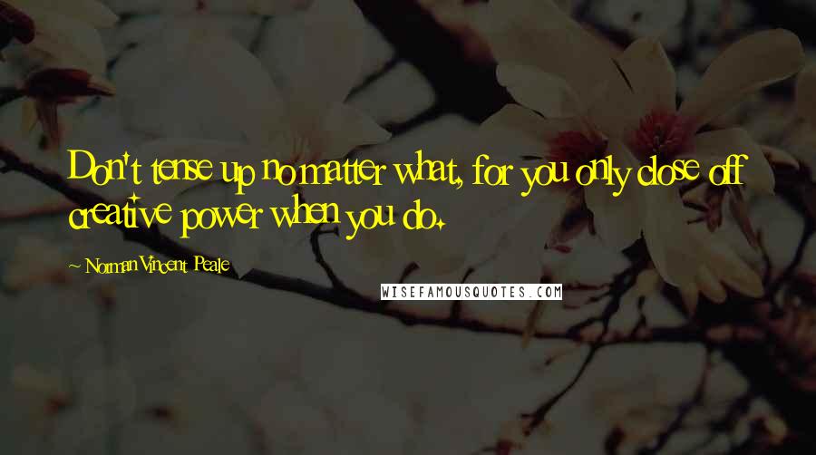 Norman Vincent Peale Quotes: Don't tense up no matter what, for you only close off creative power when you do.