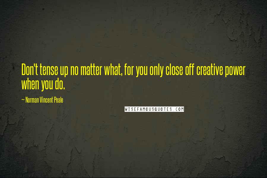 Norman Vincent Peale Quotes: Don't tense up no matter what, for you only close off creative power when you do.