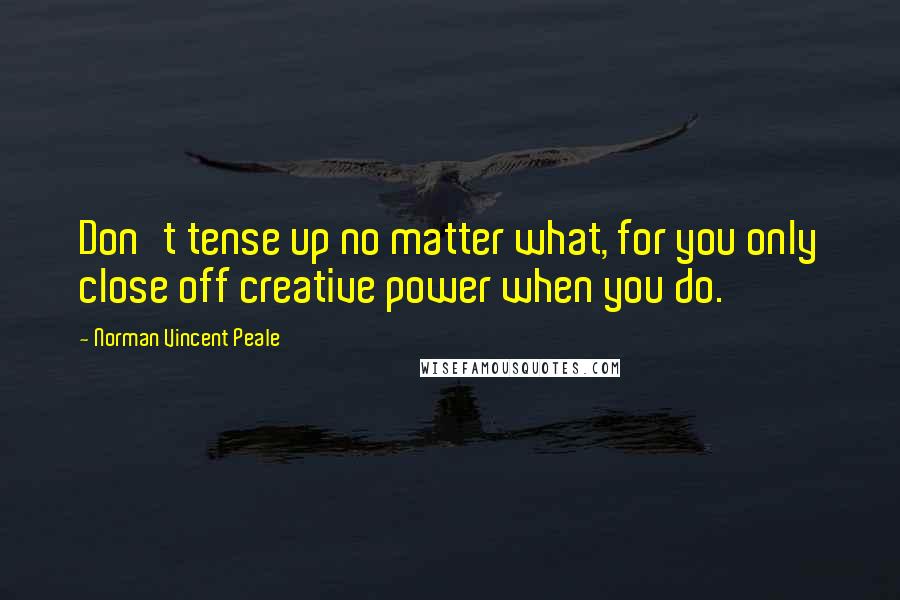 Norman Vincent Peale Quotes: Don't tense up no matter what, for you only close off creative power when you do.