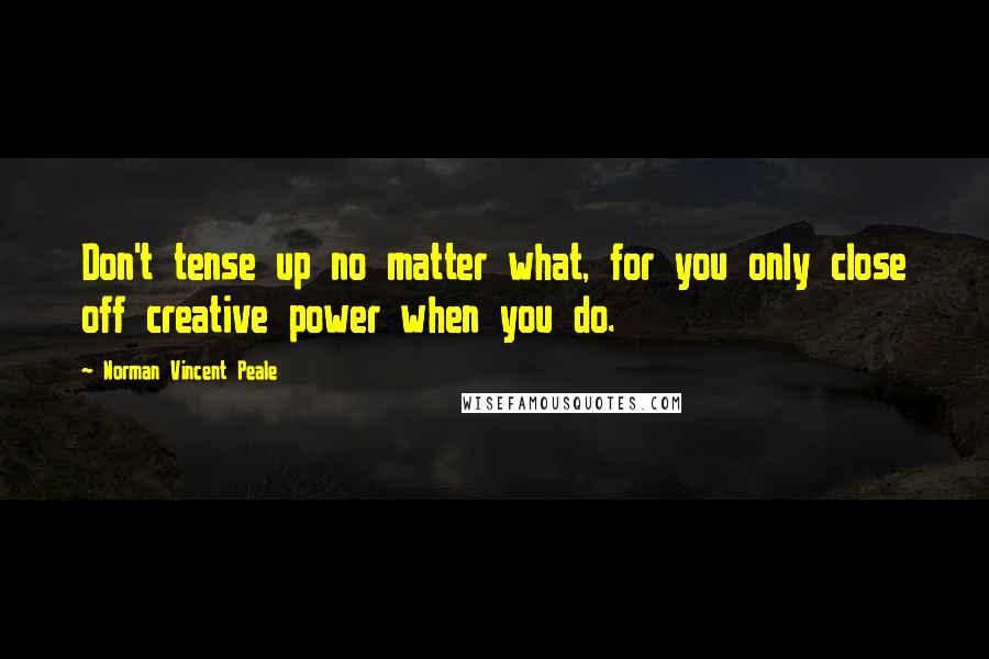 Norman Vincent Peale Quotes: Don't tense up no matter what, for you only close off creative power when you do.