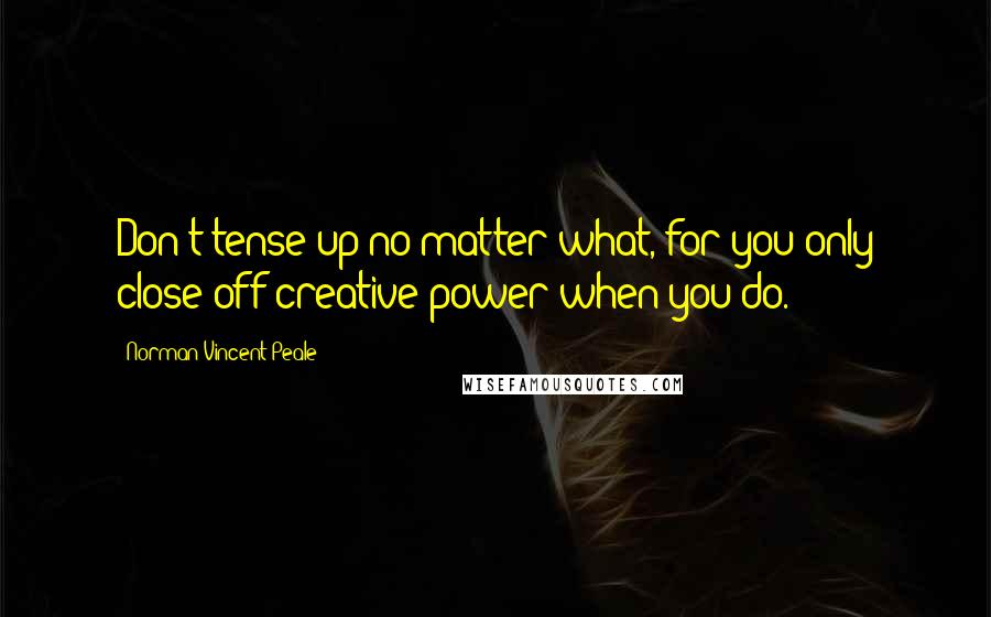 Norman Vincent Peale Quotes: Don't tense up no matter what, for you only close off creative power when you do.