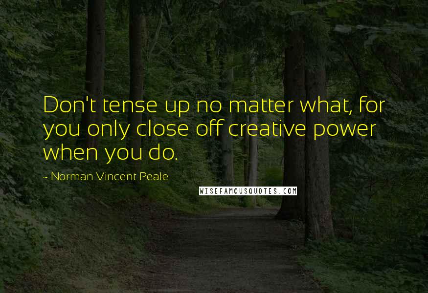 Norman Vincent Peale Quotes: Don't tense up no matter what, for you only close off creative power when you do.