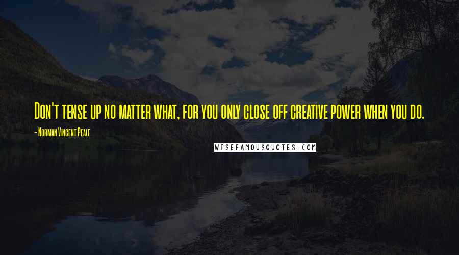 Norman Vincent Peale Quotes: Don't tense up no matter what, for you only close off creative power when you do.