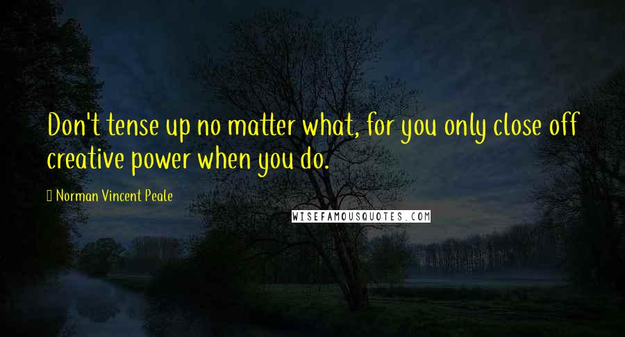 Norman Vincent Peale Quotes: Don't tense up no matter what, for you only close off creative power when you do.