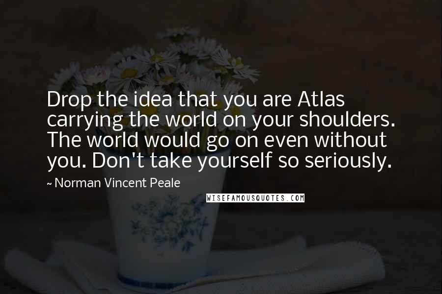 Norman Vincent Peale Quotes: Drop the idea that you are Atlas carrying the world on your shoulders. The world would go on even without you. Don't take yourself so seriously.