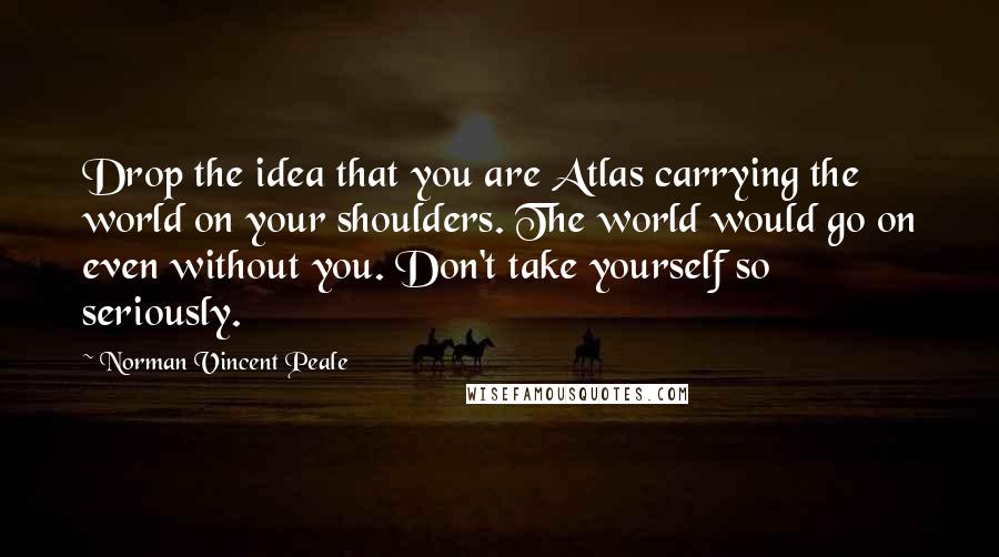 Norman Vincent Peale Quotes: Drop the idea that you are Atlas carrying the world on your shoulders. The world would go on even without you. Don't take yourself so seriously.