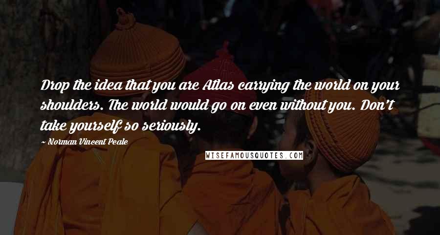 Norman Vincent Peale Quotes: Drop the idea that you are Atlas carrying the world on your shoulders. The world would go on even without you. Don't take yourself so seriously.