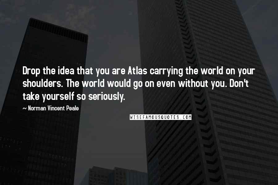 Norman Vincent Peale Quotes: Drop the idea that you are Atlas carrying the world on your shoulders. The world would go on even without you. Don't take yourself so seriously.