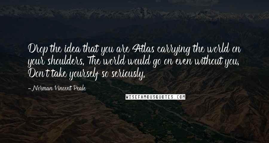 Norman Vincent Peale Quotes: Drop the idea that you are Atlas carrying the world on your shoulders. The world would go on even without you. Don't take yourself so seriously.