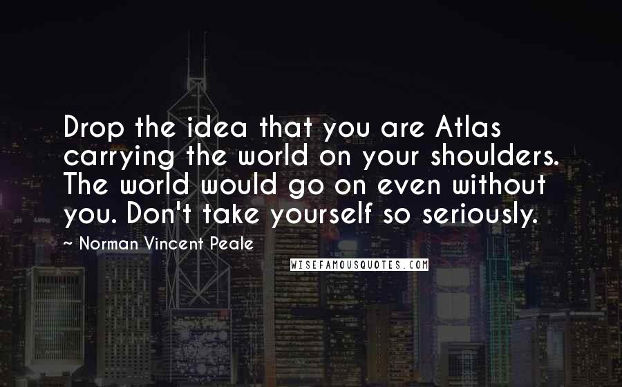 Norman Vincent Peale Quotes: Drop the idea that you are Atlas carrying the world on your shoulders. The world would go on even without you. Don't take yourself so seriously.