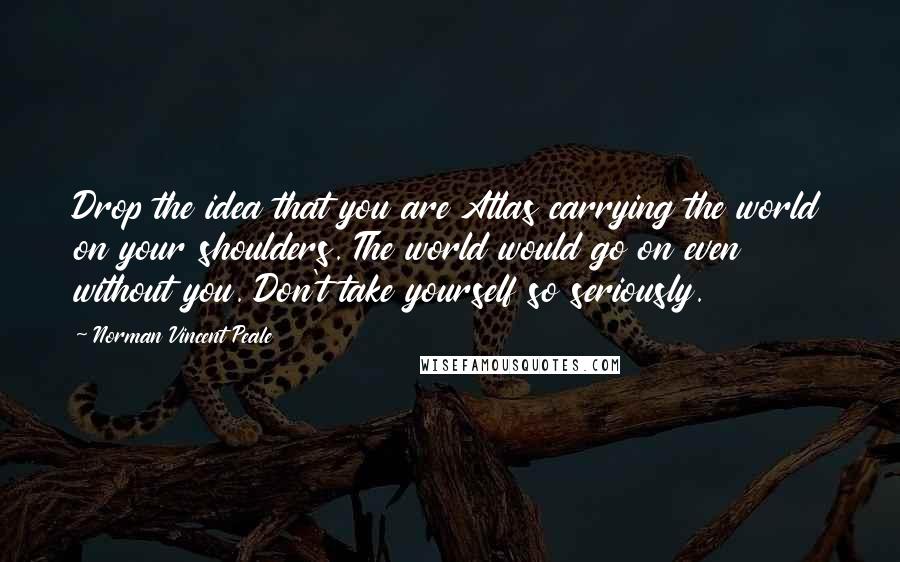 Norman Vincent Peale Quotes: Drop the idea that you are Atlas carrying the world on your shoulders. The world would go on even without you. Don't take yourself so seriously.