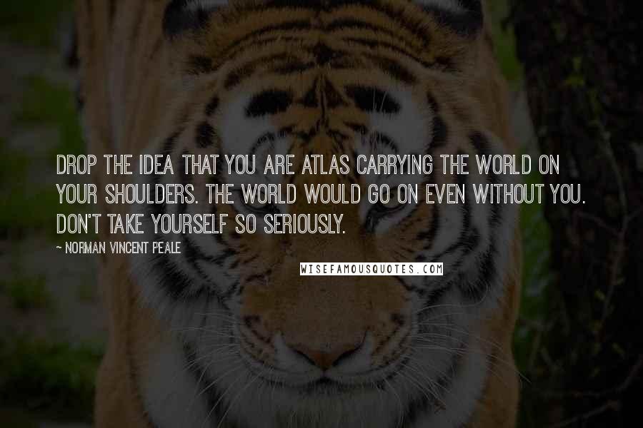 Norman Vincent Peale Quotes: Drop the idea that you are Atlas carrying the world on your shoulders. The world would go on even without you. Don't take yourself so seriously.