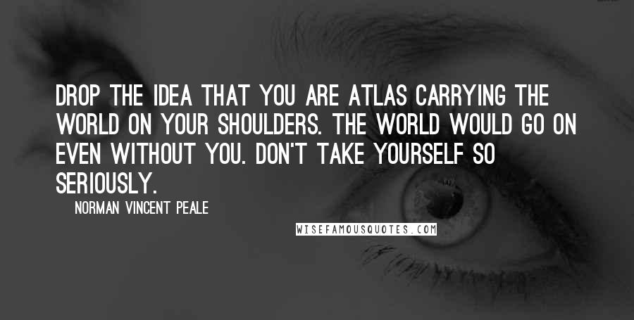 Norman Vincent Peale Quotes: Drop the idea that you are Atlas carrying the world on your shoulders. The world would go on even without you. Don't take yourself so seriously.