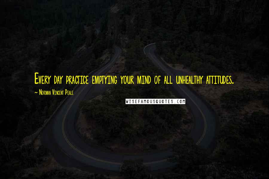 Norman Vincent Peale Quotes: Every day practice emptying your mind of all unhealthy attitudes.