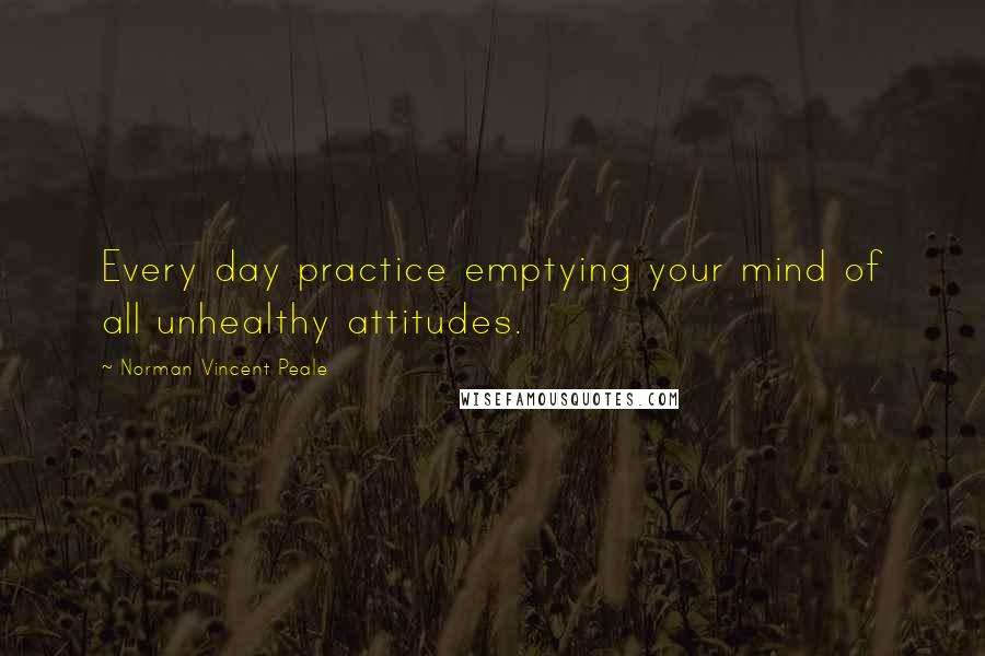 Norman Vincent Peale Quotes: Every day practice emptying your mind of all unhealthy attitudes.
