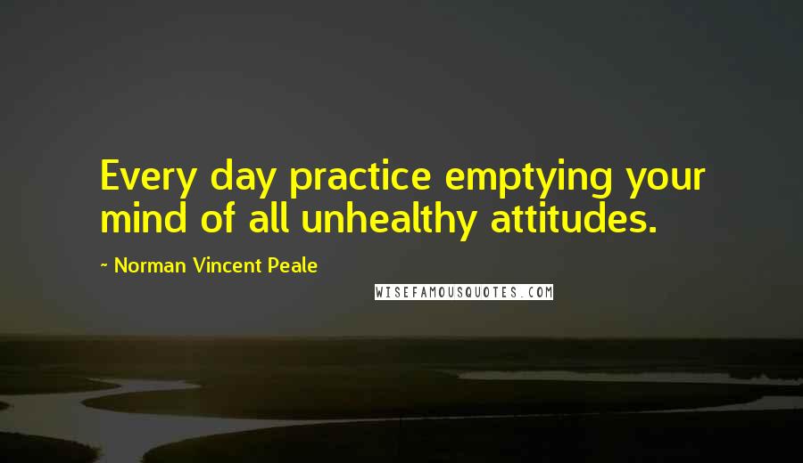 Norman Vincent Peale Quotes: Every day practice emptying your mind of all unhealthy attitudes.