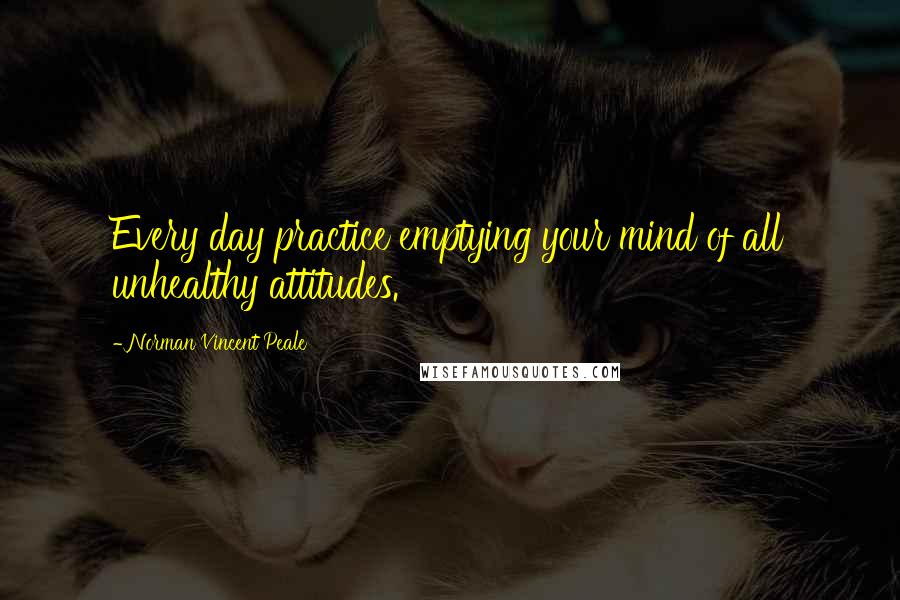 Norman Vincent Peale Quotes: Every day practice emptying your mind of all unhealthy attitudes.