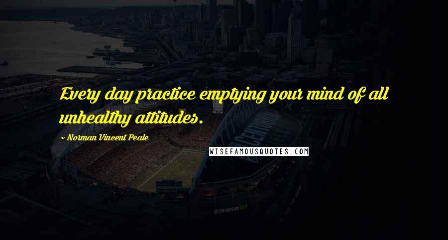 Norman Vincent Peale Quotes: Every day practice emptying your mind of all unhealthy attitudes.