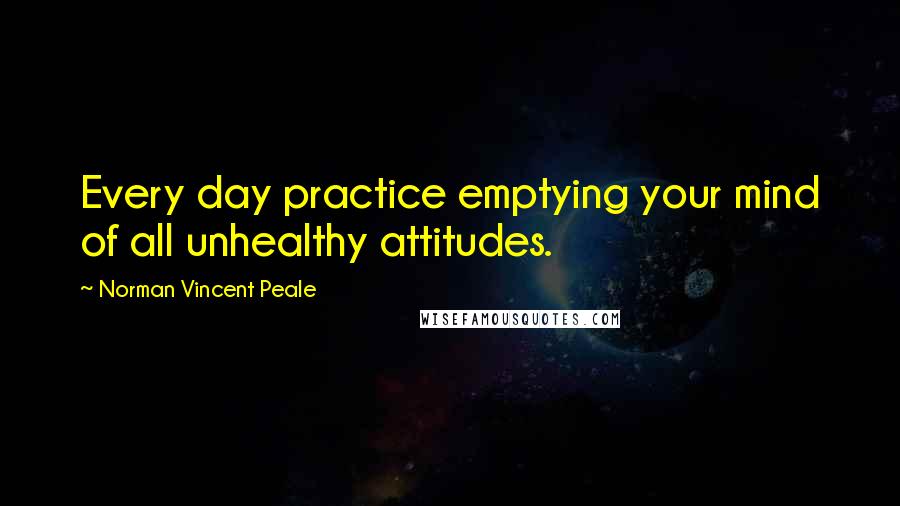 Norman Vincent Peale Quotes: Every day practice emptying your mind of all unhealthy attitudes.