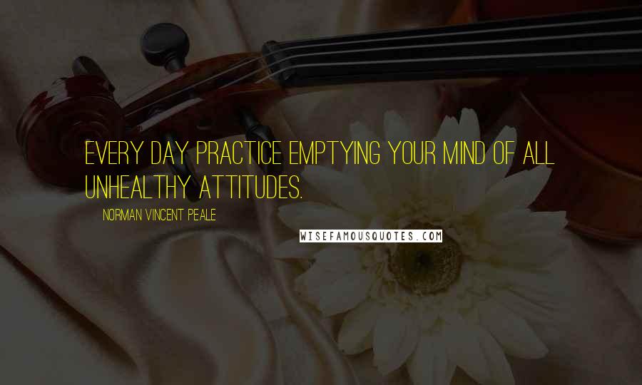 Norman Vincent Peale Quotes: Every day practice emptying your mind of all unhealthy attitudes.