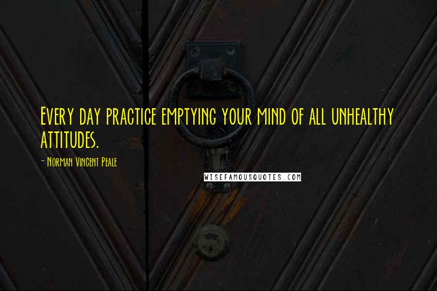 Norman Vincent Peale Quotes: Every day practice emptying your mind of all unhealthy attitudes.