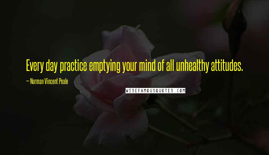 Norman Vincent Peale Quotes: Every day practice emptying your mind of all unhealthy attitudes.