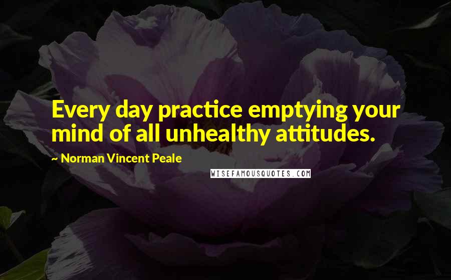 Norman Vincent Peale Quotes: Every day practice emptying your mind of all unhealthy attitudes.