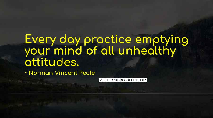 Norman Vincent Peale Quotes: Every day practice emptying your mind of all unhealthy attitudes.