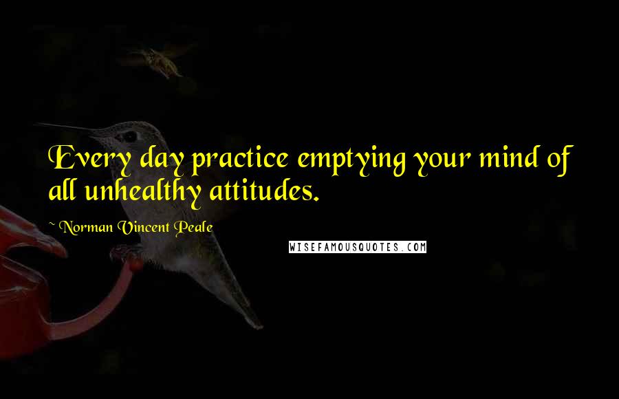 Norman Vincent Peale Quotes: Every day practice emptying your mind of all unhealthy attitudes.