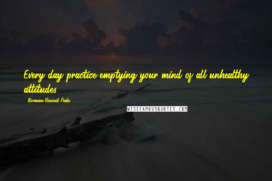 Norman Vincent Peale Quotes: Every day practice emptying your mind of all unhealthy attitudes.